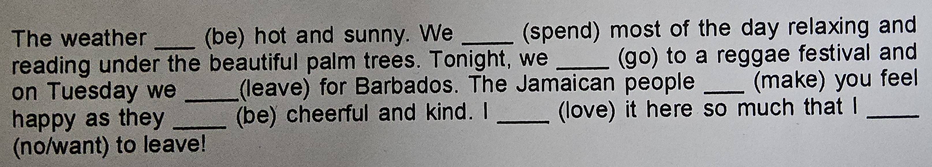 The weather (be) hot and sunny. We _(spend) most of the day relaxing and 
reading under the beautiful palm trees. Tonight, we _(go) to a reggae festival and 
on Tuesday we _(leave) for Barbados. The Jamaican people_ 
(make) you feel 
happy as they _(be) cheerful and kind. I _(love) it here so much that I_ 
(no/want) to leave!