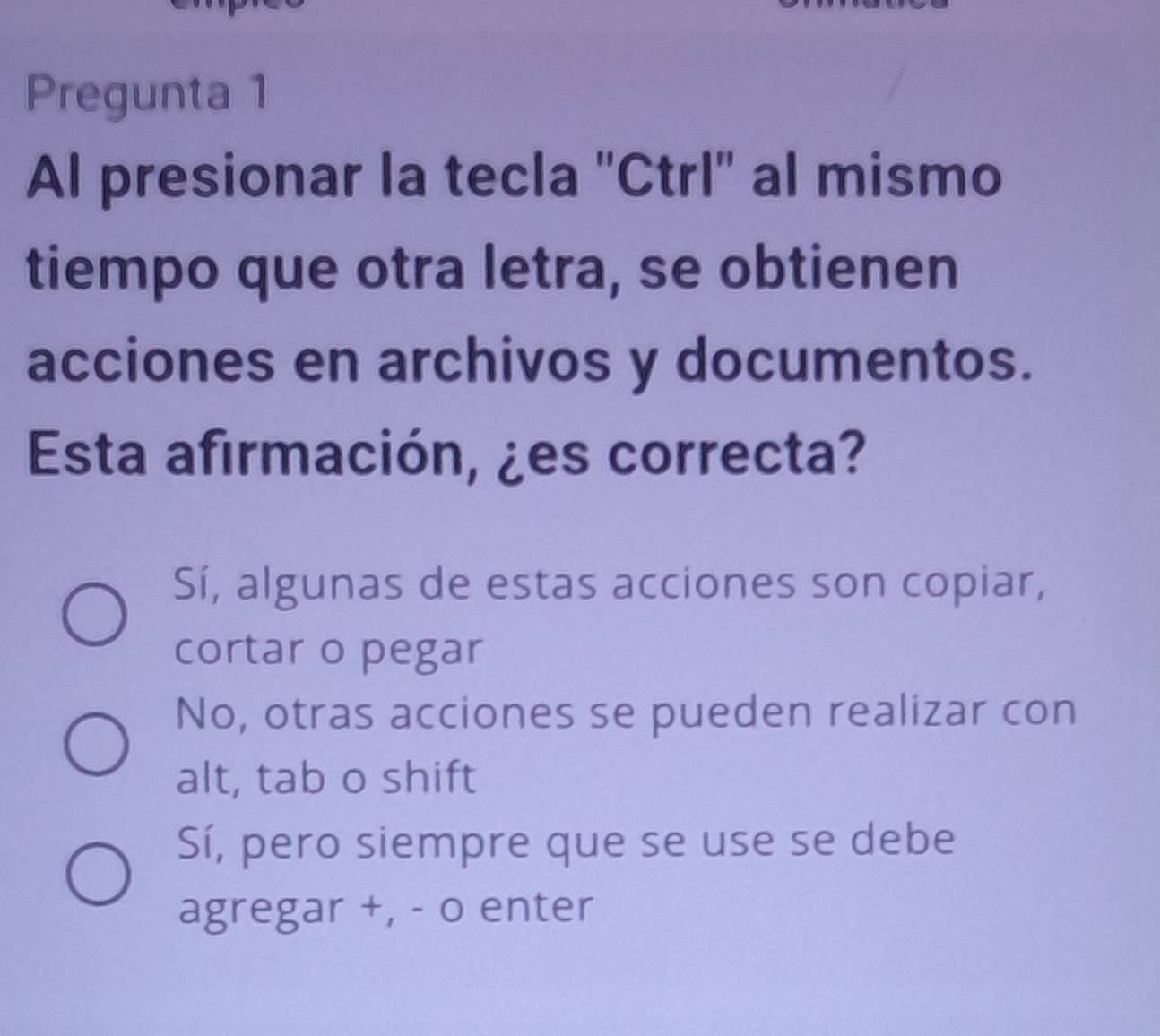 Pregunta 1
Al presionar la tecla ''Ctrl'' al mismo
tiempo que otra letra, se obtienen
acciones en archivos y documentos.
Esta afirmación, ¿es correcta?
Sí, algunas de estas acciones son copiar,
cortar o pegar
No, otras acciones se pueden realizar con
alt, tab o shift
Sí, pero siempre que se use se debe
agregar +, - o enter