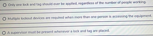 Only one lock and tag should ever be applied, regardless of the number of people working. 
_ 
_ 
_ 
Multiple lockout devices are required when more than one person is accessing the equipment. 
_ 
_ 
A supervisor must be present whenever a lock and tag are placed.