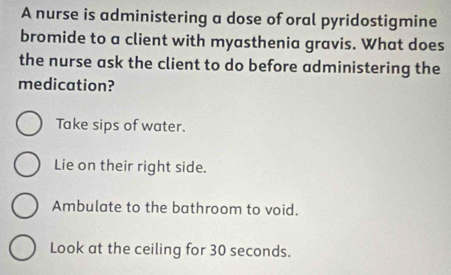 A nurse is administering a dose of oral pyridostigmine
bromide to a client with myasthenia gravis. What does
the nurse ask the client to do before administering the
medication?
Take sips of water.
Lie on their right side.
Ambulate to the bathroom to void.
Look at the ceiling for 30 seconds.