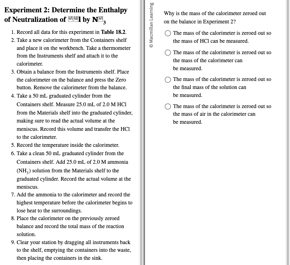 Experiment 2: Determine the Enthalpy

Why is the mass of the calorimeter zeroed out
of Neutralization of ** 1 by N 3 on the balance in Experiment 2?
1. Record all data for this experiment in Table 18.2. The mass of the calorimeter is zeroed out so
2. Take a new calorimeter from the Containers shelf the mass of HCl can be measured.
and place it on the workbench. Take a thermometer
The mass of the calorimeter is zeroed out so
from the Instruments shelf and attach it to the
the mass of the calorimeter can
calorimeter.
be measured.
3. Obtain a balance from the Instruments shelf. Place
the calorimeter on the balance and press the Zero The mass of the calorimeter is zeroed out so
button. Remove the calorimeter from the balance. the final mass of the solution can
4. Take a 50 mL graduated cylinder from the be measured.
Containers shelf. Measure 25.0 mL of 2.0 M HCl The mass of the calorimeter is zeroed out so
from the Materials shelf into the graduated cylinder, the mass of air in the calorimeter can
making sure to read the actual volume at the be measured.
meniscus. Record this volume and transfer the HCl
to the calorimeter.
5. Record the temperature inside the calorimeter.
6. Take a clean 50 mL graduated cylinder from the
Containers shelf. Add 25.0 mL of 2.0 M ammonia
(NH l_3 solution from the Materials shelf to the 
graduated cylinder. Record the actual volume at the
meniscus.
7. Add the ammonia to the calorimeter and record the
highest temperature before the calorimeter begins to
lose heat to the surroundings.
8. Place the calorimeter on the previously zeroed
balance and record the total mass of the reaction
solution.
9. Clear your station by dragging all instruments back
to the shelf, emptying the containers into the waste,
then placing the containers in the sink.