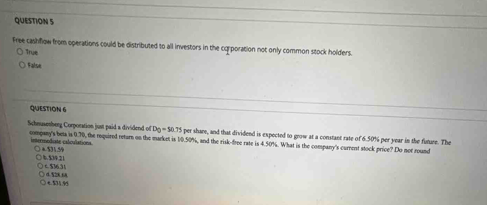 Free cashflow from operations could be distributed to all investors in the corporation not only common stock holders.
True
False
QUESTION 6
Schnusenberg Corporation just paid a dividend of D_0=$0.75 per share, and that dividend is expected to grow at a constant rate of 6.50% per year in the future. The
intermediate calculations
company's beta is 0.70, the required return on the market is 10.50%, and the risk-free rate is 4.50%. What is the company's current stock price? Do not round
a. $31.59
b. $39.21
c. $36,31
d. $28.68
e. $31.95