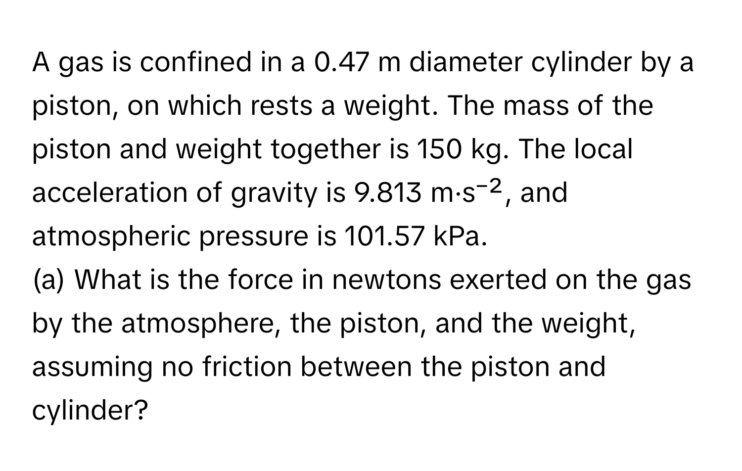 A gas is confined in a 0.47 m diameter cylinder by a piston, on which rests a weight. The mass of the piston and weight together is 150 kg. The local acceleration of gravity is 9.813 m·s⁻², and atmospheric pressure is 101.57 kPa.

(a) What is the force in newtons exerted on the gas by the atmosphere, the piston, and the weight, assuming no friction between the piston and cylinder?