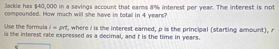 Jackie has $40,000 in a savings account that earns 8% interest per year. The interest is not 
compounded. How much will she have in total in 4 years? 
Use the formula i= prt, where i is the interest earned, p is the principal (starting amount), r
is the interest rate expressed as a decimal, and t is the time in years.