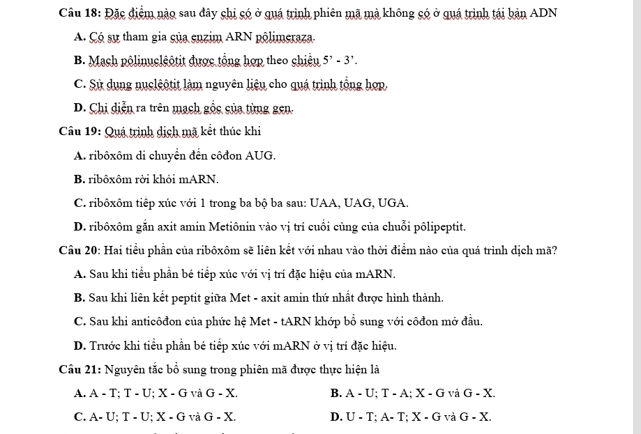 Đặc điểm nào sau đây chi có ở quá trình phiên mã mà không có ở quá trình tái bản ADN
A. Çó sự tham gia của enzim ARN pôlimeraza.
B. Mạch pôlinuclêộtit được tổng hợp theo chiều 5^,-3^,.
C. Sử dụng nuclêộtit làm nguyên liệu cho quá trình tổng hợp.
D. Chi diễn ra trên mạch gốc của từng gen.
Câu 19: Quá trình dịch mã kết thúc khi
A. ribôxôm di chuyển đến côđon AUG.
B. ribôxôm rời khỏi mARN.
C. ribôxôm tiếp xúc với 1 trong ba bộ ba sau: UAA, UAG, UGA.
D. ribôxôm găn axit amin Metiônin vào vị trí cuối cùng của chuỗi pôlipeptit.
Câu 20: Hai tiểu phần của ribôxôm sẽ liên kết với nhau vào thời điểm nào của quá trình dịch mã?
A. Sau khi tiểu phần bé tiếp xúc với vị trí đặc hiệu của mARN.
B. Sau khi liên kết peptit giữa Met - axit amin thứ nhất được hình thành.
C. Sau khi anticôđon của phức hệ Met - tARN khớp bổ sung với côđon mở đầu.
D. Trước khi tiểu phần bé tiếp xúc với mARN ở vị trí đặc hiệu.
Câu 21: Nguyên tắc bổ sung trong phiên mã được thực hiện là
A. A - T; T - U; X - G và G-X. B. A-U; T-A; X-G và G-X. 
C. A- U; T - U; X-G và G-X. D. U-T; A-T X-G và G-X.