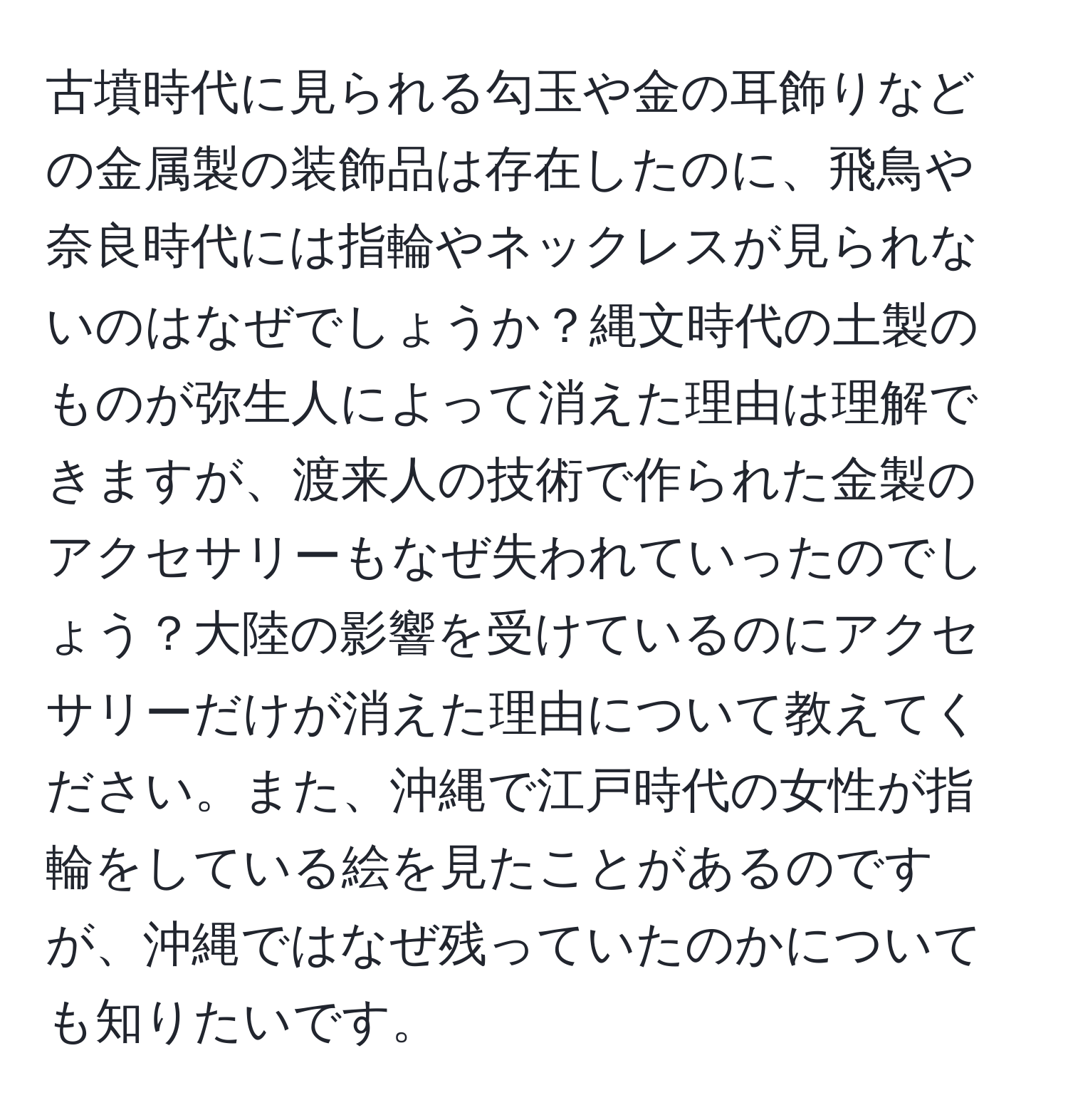 古墳時代に見られる勾玉や金の耳飾りなどの金属製の装飾品は存在したのに、飛鳥や奈良時代には指輪やネックレスが見られないのはなぜでしょうか？縄文時代の土製のものが弥生人によって消えた理由は理解できますが、渡来人の技術で作られた金製のアクセサリーもなぜ失われていったのでしょう？大陸の影響を受けているのにアクセサリーだけが消えた理由について教えてください。また、沖縄で江戸時代の女性が指輪をしている絵を見たことがあるのですが、沖縄ではなぜ残っていたのかについても知りたいです。