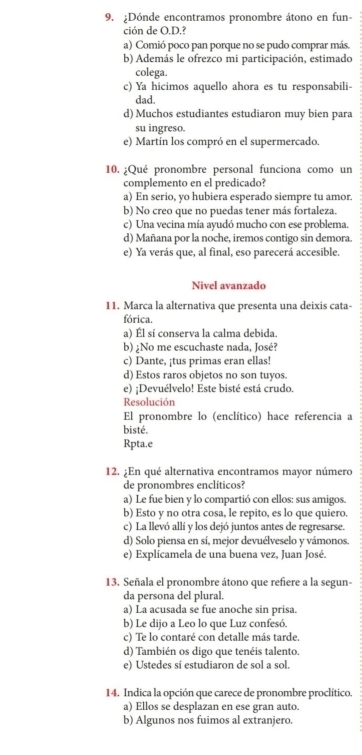 ¿Dónde encontramos pronombre átono en fun-
ción de O.D.?
a) Comió poco pan porque no se pudo comprar más.
b) Además le ofrezco mi participación, estimado
colega.
c) Ya hicimos aquello ahora es tu responsabili-
dad.
d) Muchos estudiantes estudiaron muy bien para
su ingreso.
e) Martín los compró en el supermercado.
10. ¿Qué pronombre personal funciona como un
complemento en el predicado?
a) En serio, yo hubiera esperado siempre tu amor.
b) No creo que no puedas tener más fortaleza.
c) Una vecina mía ayudó mucho con ese problema.
d) Mañana por la noche, iremos contigo sin demora.
e) Ya verás que, al final, eso parecerá accesible.
Nivel avanzado
11. Marca la alternativa que presenta una deixis cata-
fórica.
a) Él sí conserva la calma debida.
b) ¿No me escuchaste nada, José?
c) Dante, ¡tus primas eran ellas!
d) Estos raros objetos no son tuyos.
e) ¡Devuélvelo! Este bisté está crudo.
Resolución
El pronombre lo (enclítico) hace referencia a
bisté.
Rpta.e
12. ¿En qué alternativa encontramos mayor número
de pronombres enclíticos?
a) Le fue bien y lo compartió con ellos: sus amigos.
b) Esto y no otra cosa, le repito, es lo que quiero.
c) La llevó allí y los dejó juntos antes de regresarse.
d) Solo piensa en sí, mejor devuélveselo y vámonos.
e) Explícamela de una buena vez, Juan José.
13. Señala el pronombre átono que refiere a la segun-
da persona del plural.
a) La acusada se fue anoche sin prisa.
b) Le dijo a Leo lo que Luz confesó.
c) Te lo contaré con detalle más tarde.
d) También os digo que tenéis talento.
e) Ustedes sí estudiaron de sol a sol.
14. Indica la opción que carece de pronombre proclítico.
a) Ellos se desplazan en ese gran auto.
b) Algunos nos fuimos al extranjero.