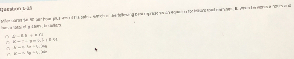 Mike earns $6.50 per hour plus 4% of his sales. Which of the following best represents an equation for Mike's total earnings, E, when he works x hours and
has a total of y sales, in dollars.
E=6.5+0.04
E=x+y=6.5+0.04
E=6.5x+0.04y
E=6.5y+0.04x