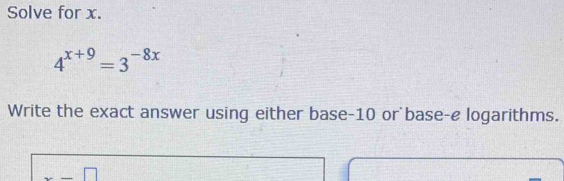 Solve for x.
4^(x+9)=3^(-8x)
Write the exact answer using either base -10 or base-e logarithms.
x-□