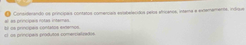 Considerando os principais contatos comerciais estabelecidos pelos africanos, interna e externamente, indique 
a) as principais rotas internas. 
b) os principais contatos externos. 
c) os principais produtos comercializados.