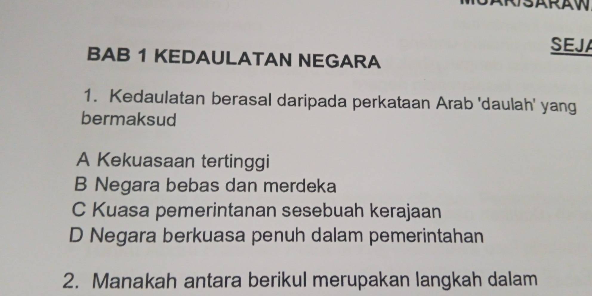 SARAW
SEJA
BAB 1 KEDAULATAN NEGARA
1. Kedaulatan berasal daripada perkataan Arab 'daulah' yang
bermaksud
A Kekuasaan tertinggi
B Negara bebas dan merdeka
C Kuasa pemerintanan sesebuah kerajaan
D Negara berkuasa penuh dalam pemerintahan
2. Manakah antara berikul merupakan langkah dalam