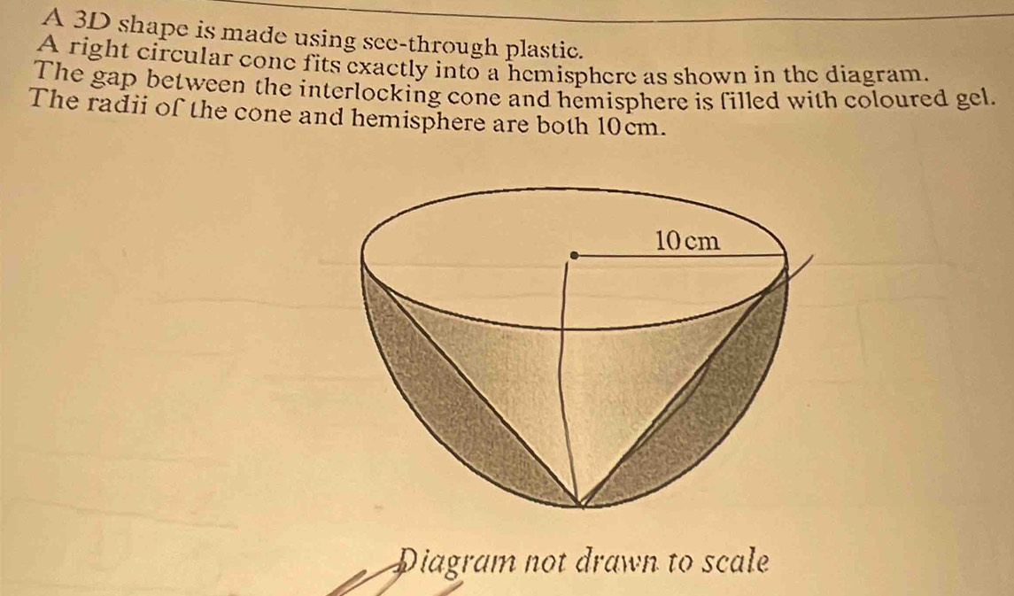 A 3D shape is made using see-through plastic. 
A right circular cone fits exactly into a hemisphere as shown in the diagram. 
The gap between the interlocking cone and hemisphere is filled with coloured gel. 
The radii of the cone and hemisphere are both 10cm. 
Diagram not drawn to scale