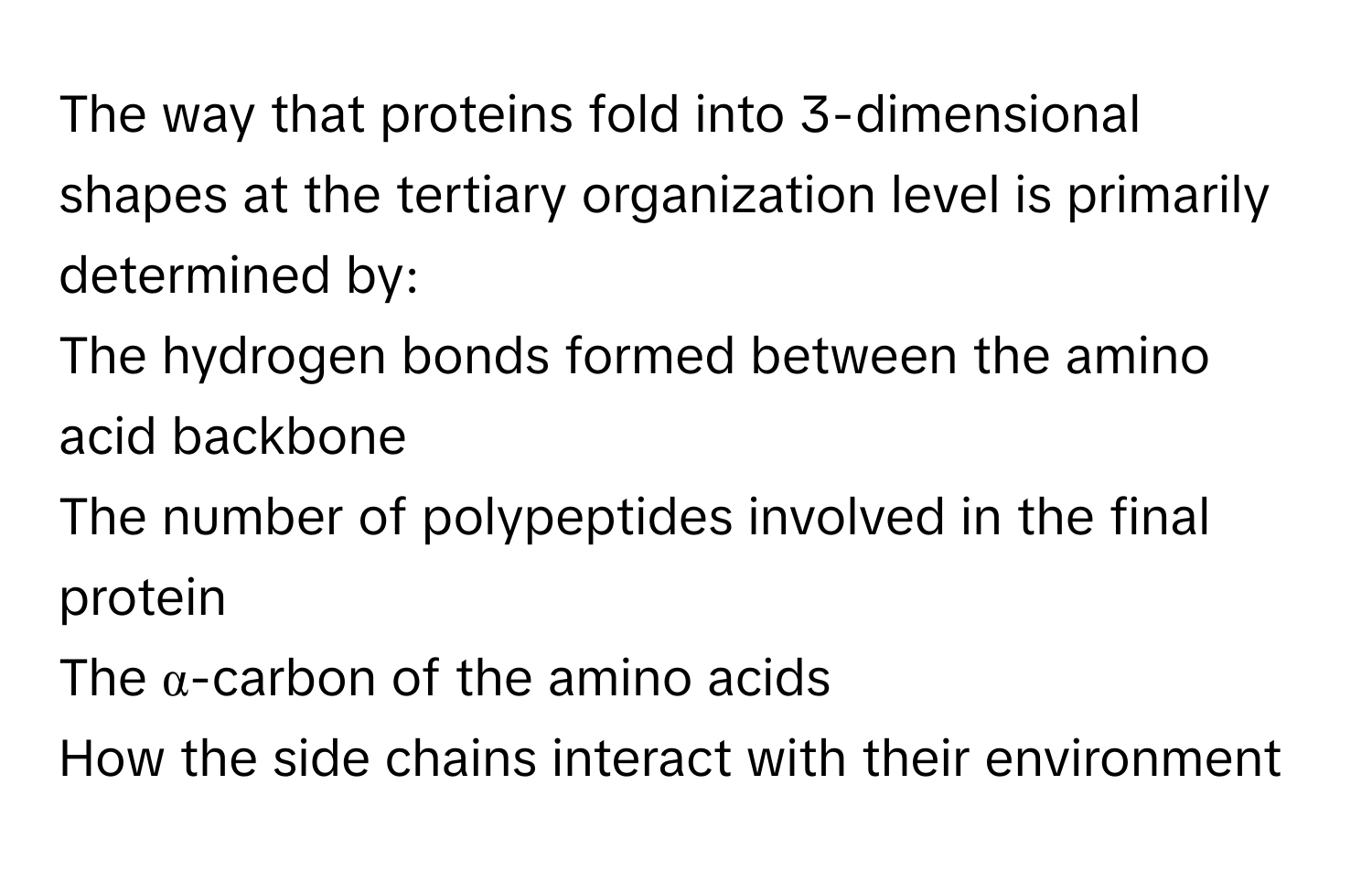 The way that proteins fold into 3-dimensional shapes at the tertiary organization level is primarily determined by:
The hydrogen bonds formed between the amino acid backbone
The number of polypeptides involved in the final protein
The α-carbon of the amino acids
How the side chains interact with their environment