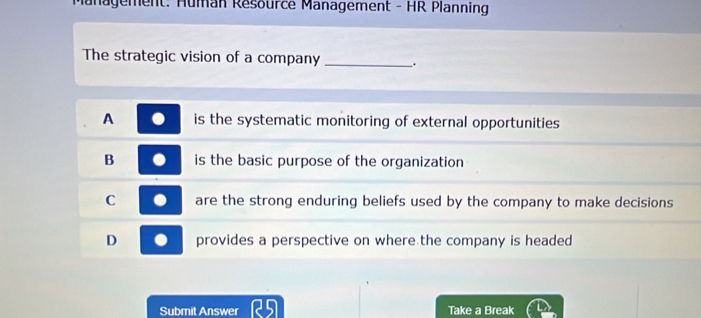 Management: Hüman Résource Management - HR Planning
The strategic vision of a company _.
A is the systematic monitoring of external opportunities
B is the basic purpose of the organization
C are the strong enduring beliefs used by the company to make decisions
D provides a perspective on where the company is headed
Submit Answer Take a Break