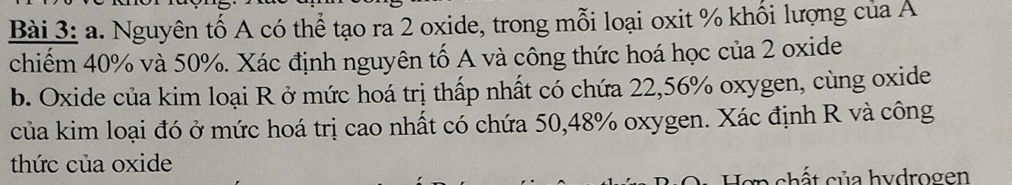 Nguyên tố A có thể tạo ra 2 oxide, trong mỗi loại oxit % khối lượng của A 
chiếm 40% và 50%. Xác định nguyên tố A và công thức hoá học của 2 oxide 
b. Oxide của kim loại R ở mức hoá trị thấp nhất có chứa 22,56% oxygen, cùng oxide 
của kim loại đó ở mức hoá trị cao nhất có chứa 50,48% oxygen. Xác định R và công 
thức của oxide 
en ch t c ủ a hydrogen