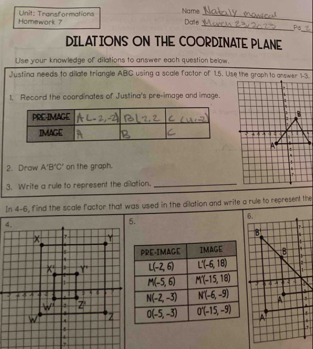 Transformations Name_
_
Homework 7 Date
_
Pd
DILATIONS ON THE COORDINATE PLANE
Use your knowledge of dilations to answer each question below.
Justina needs to dilate triangle ABC using a scale factor of 1.5. Use the graph to answer 1-3.
1. Record the coordinates of Justina's pre-image and image.
2. Draw A'B'C' on the graph. 
3. Write a rule to represent the dilation._
In 4-6, find the scale factor that was used in the dilation and write a rule to represent the