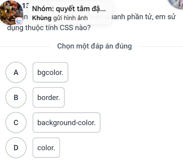 Nhóm: quyết tâm đậ...
in Khùng gửi hình ảnh Ianh phần tử, em sử
dụng thuộc tính CSS nào?
Chọn một đáp án đúng
A bgcolor.
B border.
C background-color.
D color.