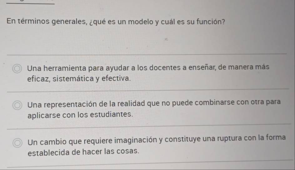 En términos generales, ¿qué es un modelo y cuál es su función?
Una herramienta para ayudar a los docentes a enseñar, de manera más
eficaz, sistemática y efectiva.
Una representación de la realidad que no puede combinarse con otra para
aplicarse con los estudiantes.
Un cambio que requiere imaginación y constituye una ruptura con la forma
establecida de hacer las cosas.