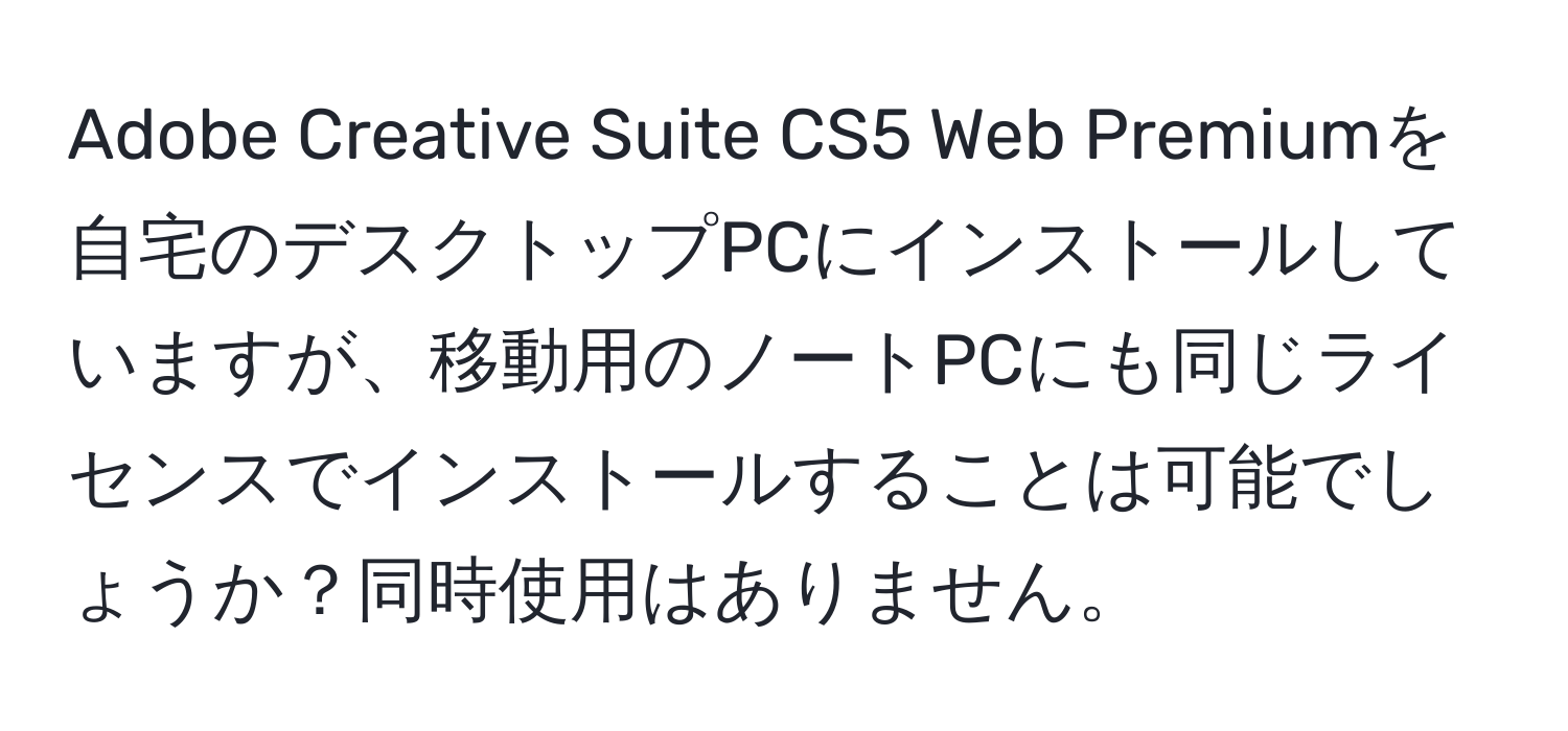 Adobe Creative Suite CS5 Web Premiumを自宅のデスクトップPCにインストールしていますが、移動用のノートPCにも同じライセンスでインストールすることは可能でしょうか？同時使用はありません。