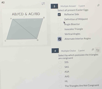 #2
5 Multiple Answer 1 point
Select all present Easter Eggs
AB//CD & AC//BD I Reflexíve Side
Definition of Midpoint
Angle Bisector
Isosceles Triangle
Vertical Angles
Alternate Interior Angles
6 Multiple Choice 1 point
are congruent Select by which postulate the triangles
SS5
SAS
ASA
AAS
HL
The Triangles Are Not Congruent