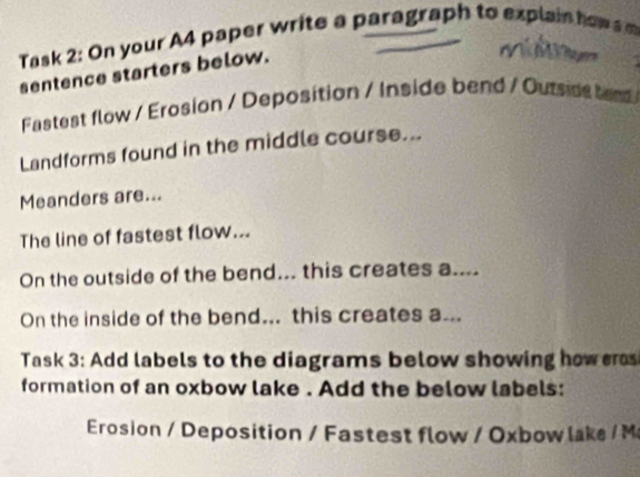 Task 2: On your A4 paper write a paragraph to explain how a m 
sentence starters below. 
T 
Fastest flow / Erosion / Deposition / Inside bend / Outsids bend 
Landforms found in the middle course... 
Meanders are... 
The line of fastest flow... 
On the outside of the bend... this creates a.... 
On the inside of the bend... this creates a... 
Task 3: Add labels to the diagrams below showing how eras 
formation of an oxbow lake . Add the below labels: 
Erosion / Deposition / Fastest flow / Oxbow lake / M