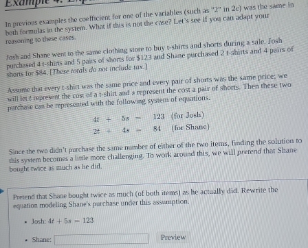 Éxample 4. 
In previous examples the coefficient for one of the variables (such as '' 2" in 2c) was the same in 
reasoning to these cases. both formulas in the system. What if this is not the case? Let's see if you can adapt your 
Josh and Shane went to the same clothing store to buy t-shirts and shorts during a sale. Josh 
purchased 4 t-shirts and 5 pairs of shorts for $123 and Shane purchased 2 t-shirts and 4 pairs of 
shorts for $84. [These totals do not include tax.] 
Assume that every t-shirt was the same price and every pair of shorts was the same price; we 
will let t represent the cost of a t-shirt and s represent the cost a pair of shorts. Then these two 
purchase can be represented with the following system of equations.
4t+5s=123 (for Josh)
2t+4s=84 (for Shane) 
Since the two didn't purchase the same number of either of the two items, finding the solution to 
this system becomes a little more challenging. To work around this, we will pretend that Shane 
bought twice as much as he did. 
Pretend that Shane bought twice as much (of both items) as he actually did. Rewrite the 
equation modeling Shane's purchase under this assumption. 
Josh: 4t+5s=123
Shane: □ Preview