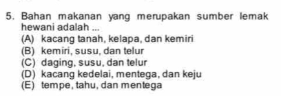 Bahan makanan yang merupakan sumber lemak
hewani adalah ...
(A) kacang tanah, kelapa, dan kemiri
(B) kemiri, susu, dan telur
(C) daging, susu, dan telur
(D) kacang kedelai, mentega, dan keju
(E) tempe, tahu, dan mentega