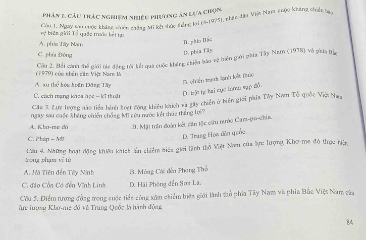 phản 1. câu trác nghiệm nhiều phương án lựa chọn.
Câu 1. Ngay sau cuộc kháng chiến chống Mĩ kết thúc thắng lợi (4-1975), nhân dân Việt Nam cuộc kháng chiến bảo
vệ biên giới Tổ quốc trước hết tại
A. phía Tây Nam
B. phía Bắc
C. phía Đông
D. phía Tây.
Câu 2. Bối cảnh thế giới tác động tới kết quả cuộc kháng chiến bảo vệ biên giới phía Tây Nam (1978) và phía Bắc
(1979) của nhân dân Việt Nam là
B. chiến tranh lạnh kết thúc
A. xu thế hòa hoãn Đông Tây
C. cách mạng khoa học − kĩ thuật
D. trật tự hai cực Ianta sụp đổ.
Câu 3. Lực lượng nào tiến hành hoạt động khiêu khích và gây chiến ở biên giới phía Tây Nam Tổ quốc Việt Nam
ngay sau cuộc kháng chiến chống Mĩ cứu nước kết thúc thắng lợi?
A. Khơ-me đỏ
B. Mặt trận đoàn kết dân tộc cứu nước Cam-pu-chia.
C. Pháp - Mĩ
D. Trung Hoa dân quốc.
Câu 4. Những hoạt động khiêu khích lấn chiếm biên giới lãnh thổ Việt Nam của lực lượng Khơ-me đỏ thực hiện
trong phạm vi từ
A. Hà Tiên đến Tây Ninh B. Móng Cái đến Phong Thổ
C. đảo Cồn Cỏ đến Vĩnh Linh D. Hải Phòng đến Sơn La.
Câu 5. Điểm tương đồng trong cuộc tiến công xâm chiếm biên giới lãnh thổ phía Tây Nam và phía Bắc Việt Nam của
lực lượng Khơ-me đỏ và Trung Quốc là hành động
84