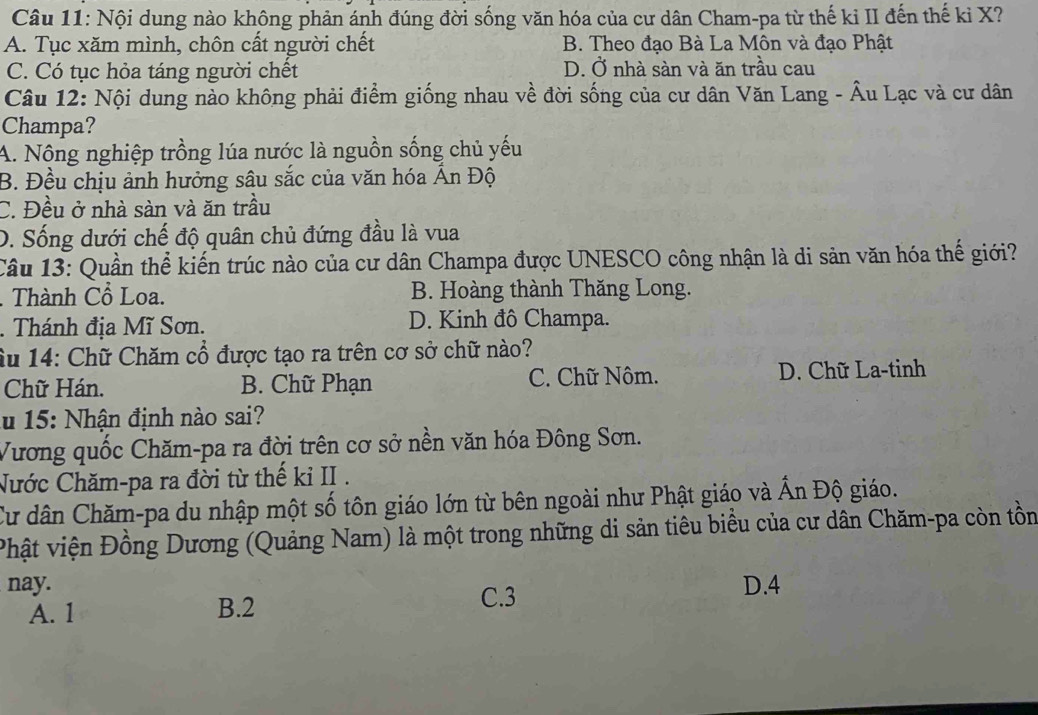 Nội dung nào không phản ánh đúng đời sống văn hóa của cư dân Cham-pa từ thế kỉ II đến thế kỉ X?
A. Tục xăm mình, chôn cất người chết B. Theo đạo Bà La Môn và đạo Phật
C. Có tục hỏa táng người chết D. Ở nhà sàn và ăn trầu cau
Câu 12: Nội dung nào không phải điểm giống nhau về đời sống của cư dân Văn Lang - Âu Lạc và cư dân
Champa?
A. Nộng nghiệp trồng lúa nước là nguồn sống chủ yếu
B. Đều chịu ảnh hưởng sâu sắc của văn hóa Ấn Độ
C. Đều ở nhà sàn và ăn trầu
D. Sống dưới chế độ quân chủ đứng đầu là vua
Câu 13: Quần thể kiến trúc nào của cư dân Champa được UNESCO công nhận là di sản văn hóa thế giới?
. Thành Cổ Loa. B. Hoàng thành Thăng Long.
. Thánh địa Mĩ Sơn. D. Kinh đô Champa.
âu 14: Chữ Chăm cổ được tạo ra trên cơ sở chữ nào?
Chữ Hán. B. Chữ Phạn C. Chữ Nôm. D. Chữ La-tinh
ău 15: Nhận định nào sai?
Vương quốc Chăm-pa ra đời trên cơ sở nền văn hóa Đông Sơn.
Nước Chăm-pa ra đời từ thế kỉ II .
Cư dân Chăm-pa du nhập một số tôn giáo lớn từ bên ngoài như Phật giáo và Ấn Độ giáo.
Phật viện Đồng Dương (Quảng Nam) là một trong những di sản tiêu biểu của cư dân Chăm-pa còn tồn
nay. D. 4
A. 1 B. 2 C. 3