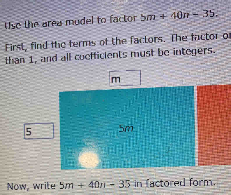 Use the area model to factor 5m+40n-35. 
First, find the terms of the factors. The factor or 
than 1, and all coefficients must be integers.
m
5
5m
Now, write 5m+40n-35 in factored form.