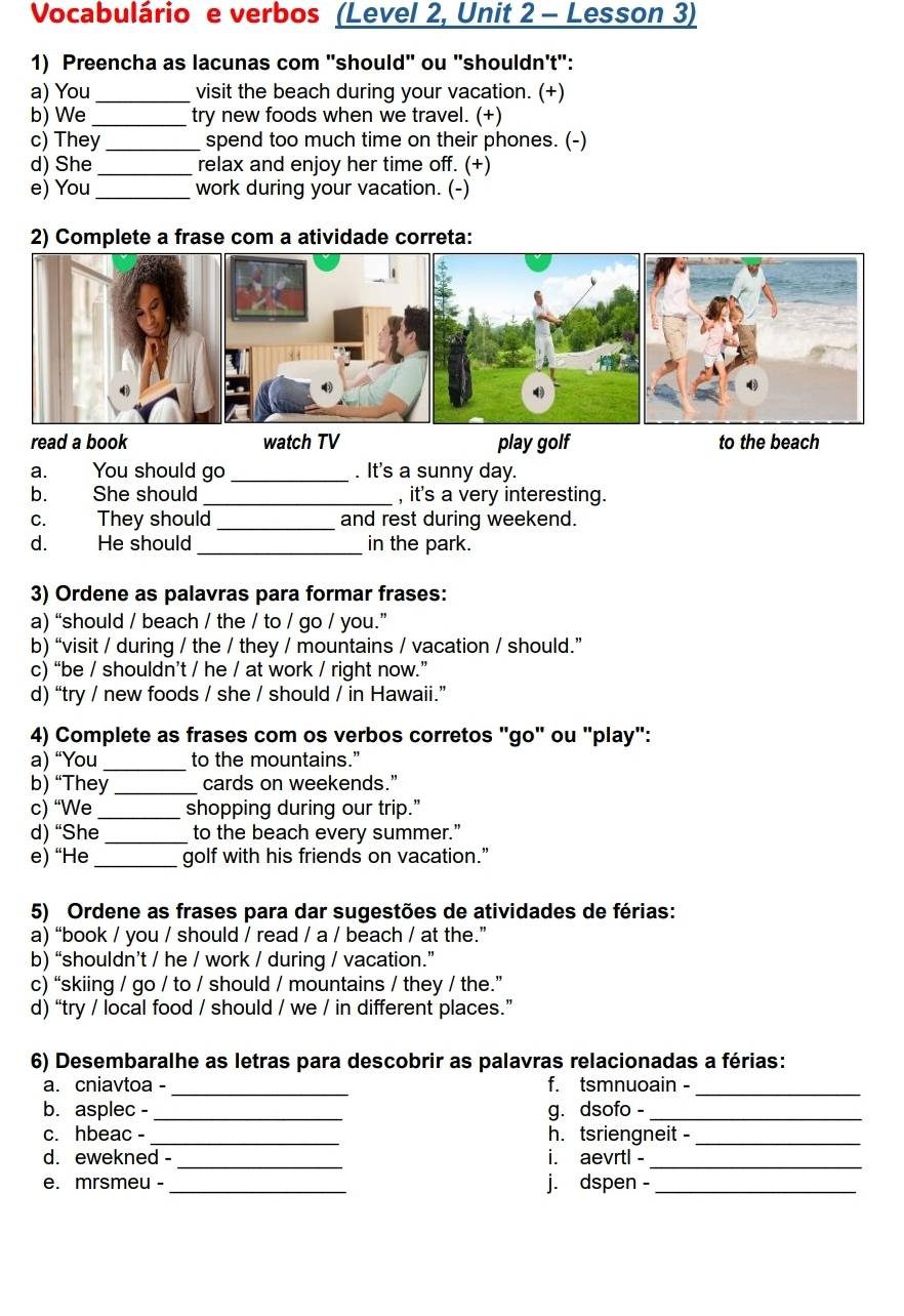 Vocabulário e verbos (Level 2, Unit 2 - Lesson 3)
1) Preencha as lacunas com "should" ou "shouldn't":
a) You_ visit the beach during your vacation. (+)
b) We _try new foods when we travel. (+)
c) They _spend too much time on their phones. (-)
d) She _relax and enjoy her time off. (+)
e) You_ work during your vacation. (-)
2) Complete a frase com a atividade correta:
read a book watch TV play golf to the beach
a. You should go _. It's a sunny day.
b. She should _, it's a very interesting.
c. They should _and rest during weekend.
d. He should _in the park.
3) Ordene as palavras para formar frases:
a) “should / beach / the / to / go / you.”
b) “visit / during / the / they / mountains / vacation / should.”
c) “be / shouldn’t / he / at work / right now.”
d) “try / new foods / she / should / in Hawaii.”
4) Complete as frases com os verbos corretos "go" ou "play":
a) “You_ to the mountains.”
b) “They _cards on weekends.”
c) “We_ shopping during our trip.”
d) “She _to the beach every summer.”
e) “He _golf with his friends on vacation.”
5) Ordene as frases para dar sugestões de atividades de férias:
a) “book / you / should / read / a / beach / at the.”
b) “shouldn’t / he / work / during / vacation.”
c) “skiing / go / to / should / mountains / they / the.”
d) “try / local food / should / we / in different places.”
6) Desembaralhe as letras para descobrir as palavras relacionadas a férias:
_
_
a. cniavtoa - f. tsmnuoain -
b. asplec - _g. dsofo -_
c. hbeac - _h. tsriengneit -_
d. ewekned - _i. aevrtl -_
e. mrsmeu - _j. dspen -_