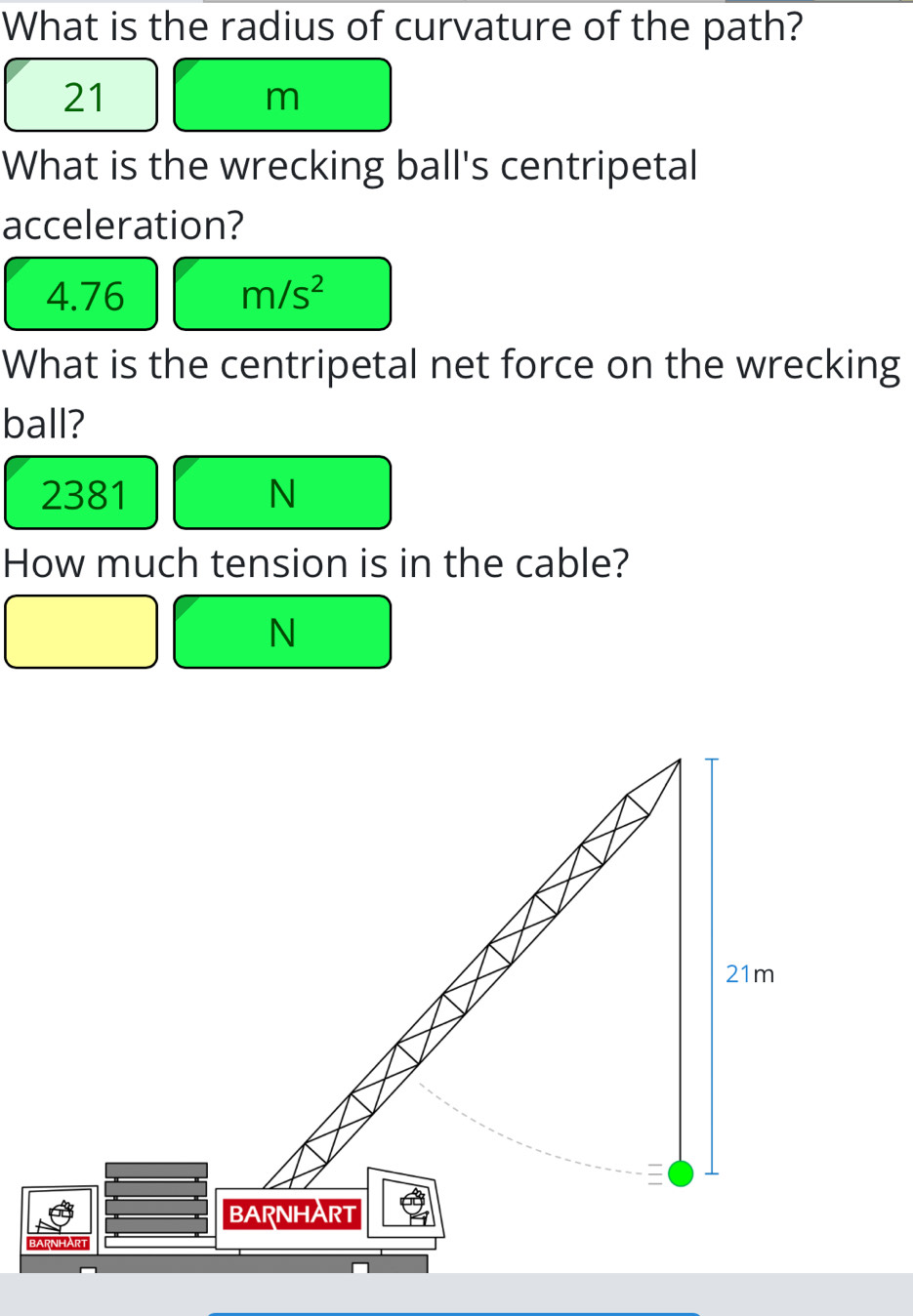 What is the radius of curvature of the path?
21
m
What is the wrecking ball's centripetal 
acceleration?
4.76 m/s^2
What is the centripetal net force on the wrecking 
ball?
2381 N
How much tension is in the cable?
N
21m

BARNHA RT