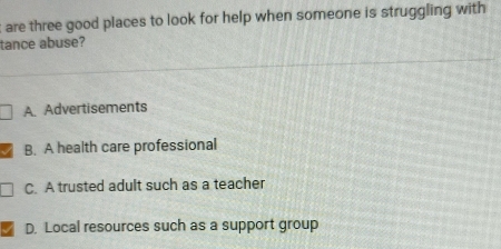 are three good places to look for help when someone is struggling with
tance abuse?
A. Advertisements
B. A health care professional
C. A trusted adult such as a teacher
D. Local resources such as a support group