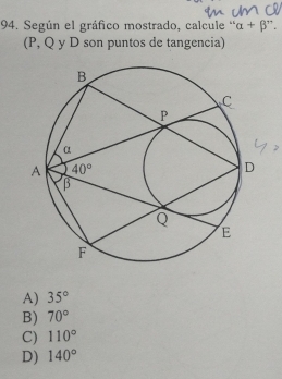 Según el gráfico mostrado, calcule ' alpha +beta `
(P, Q y D son puntos de tangencia)
A) 35°
B) 70°
C) 110°
D) 140°