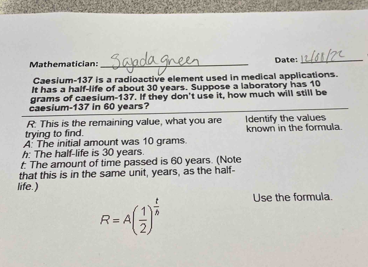 Mathematician: _Date:_ 
Caesium- 137 is a radioactive element used in medical applications. 
It has a half-life of about 30 years. Suppose a laboratory has 10
grams of caesium- 137. If they don't use it, how much will still be 
caesium- 137 in 60 years? 
R: This is the remaining value, what you are Identify the values 
trying to find. known in the formula. 
A: The initial amount was 10 grams. 
h: The half-life is 30 years. 
t: The amount of time passed is 60 years. (Note 
that this is in the same unit, years, as the half- 
life.)
R=A( 1/2 )^ t/h 
Use the formula.