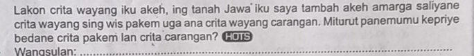 Lakon crita wayang iku akeh, ing tanah Jawa iku saya tambah akeh amarga saliyane 
crita wayang sing wis pakem uga ana crita wayang carangan. Miturut panemumu kepriye 
bedane crita pakem Ian crita carangan? HOTS 
Wangsulan:_ 
_