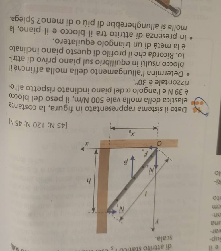 il di attrito stático S
Sup- scala.
var-
na
on-
cm
to
Ri-
lo
[45 N; 120 N; 45 N]
Dato il sistema rappresentato in figura, la costante
elastica della molla vale 500 N/m, il peso del blocco
è 39 N e l’angolo α del piano inclinato rispetto all'o-
rizzontale è 30°.
Determina l'allungamento della molla affinché il
blocco risulti in equilibrio sul piano privo di attri-
to. Ricorda che il profilo di questo piano inclinato
è la metà di un triangolo equilatero.
In presenza di attrito tra il blocco e il piano, la
molla si allungherebbe di più o di meno? Spiega.