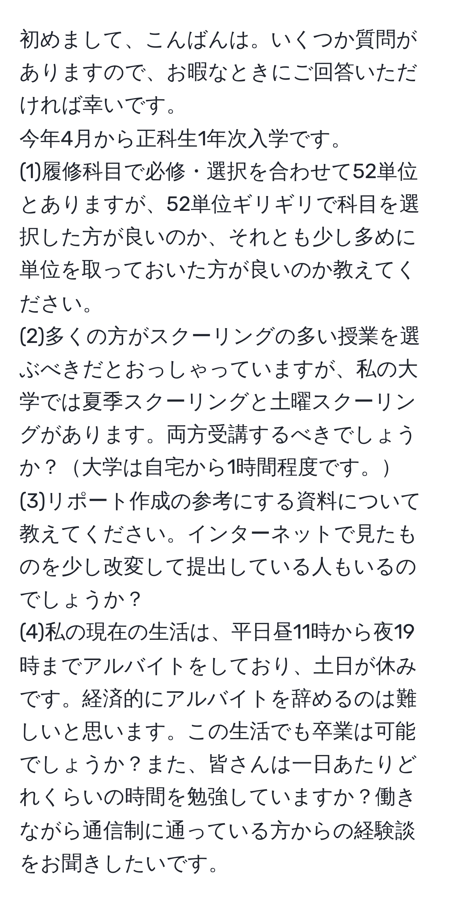 初めまして、こんばんは。いくつか質問がありますので、お暇なときにご回答いただければ幸いです。  
今年4月から正科生1年次入学です。  
(1)履修科目で必修・選択を合わせて52単位とありますが、52単位ギリギリで科目を選択した方が良いのか、それとも少し多めに単位を取っておいた方が良いのか教えてください。  
(2)多くの方がスクーリングの多い授業を選ぶべきだとおっしゃっていますが、私の大学では夏季スクーリングと土曜スクーリングがあります。両方受講するべきでしょうか？大学は自宅から1時間程度です。  
(3)リポート作成の参考にする資料について教えてください。インターネットで見たものを少し改変して提出している人もいるのでしょうか？  
(4)私の現在の生活は、平日昼11時から夜19時までアルバイトをしており、土日が休みです。経済的にアルバイトを辞めるのは難しいと思います。この生活でも卒業は可能でしょうか？また、皆さんは一日あたりどれくらいの時間を勉強していますか？働きながら通信制に通っている方からの経験談をお聞きしたいです。