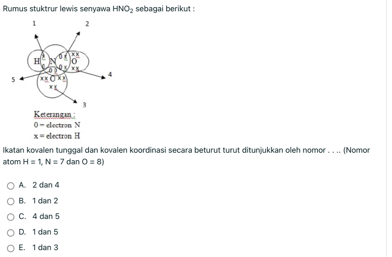 Rumus stuktrur lewis senyawa HNO_2 sebagai berikut :
Keterangan :
0= electron N
x= electron H
Ikatan kovalen tunggal dan kovalen koordinasi secara beturut turut ditunjukkan oleh nomor . . .. (Nomor
atom H=1,N=7 dan O=8)
A. 2 dan 4
B. 1 dan 2
C. 4 dan 5
D. 1 dan 5
E. 1 dan 3