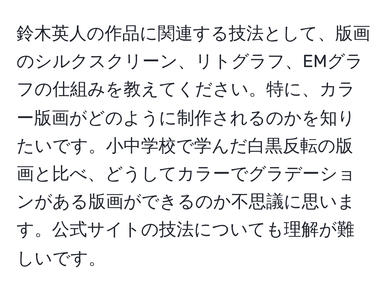 鈴木英人の作品に関連する技法として、版画のシルクスクリーン、リトグラフ、EMグラフの仕組みを教えてください。特に、カラー版画がどのように制作されるのかを知りたいです。小中学校で学んだ白黒反転の版画と比べ、どうしてカラーでグラデーションがある版画ができるのか不思議に思います。公式サイトの技法についても理解が難しいです。