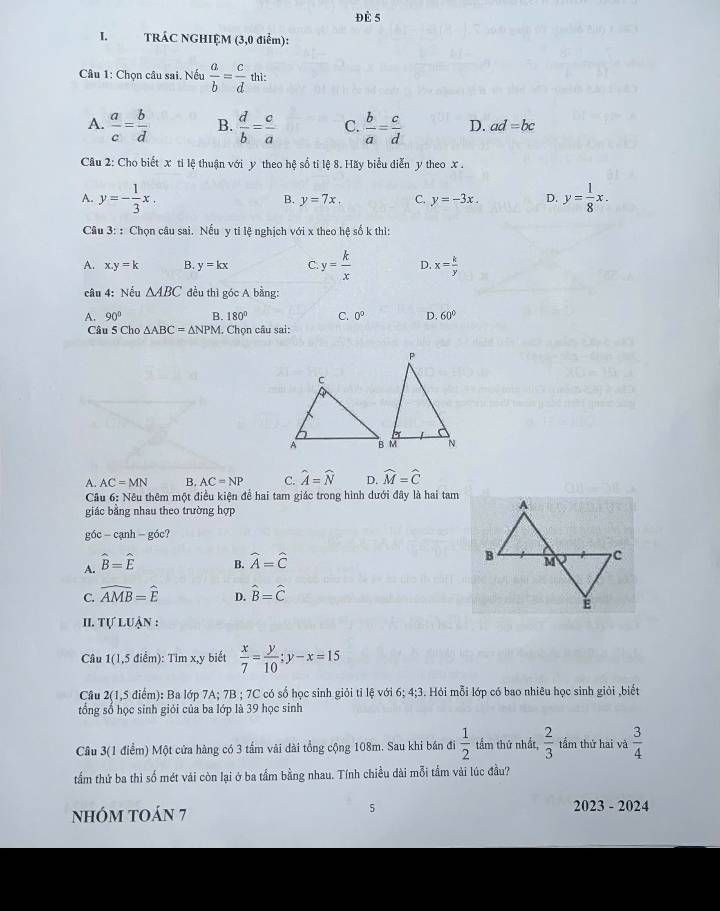 Đè 5
I. TRÁC NGHIỆM (3,0 điểm):
Câu 1: Chọn câu sai, Nếu  a/b = c/d  thì:
A.  a/c = b/d  B.  d/b = c/a  C.  b/a = c/d  D. ad=bc
Câu 2: Cho biết x tỉ lệ thuận với y theo hệ số tỉ lệ 8. Hãy biểu diễn y theo x .
A. y=- 1/3 x. B. y=7x. C. y=-3x. D. y= 1/8 x.
Câu 3:: Chọn câu sai. Nếu y ti lệ nghịch với x theo hệ số k thì:
A. x.y=k B. y=kx C y= k/x  D. x= k/y 
câu 4: Nếu △ ABC đều thì góc A bằng:
A. 90° B. 180° C. 0° D. 60°
Câu 5 Cho △ ABC=△ NPM. Chọn câu sai:
A. AC=MN B. AC=NP C. widehat A=widehat N D. widehat M=widehat C
Cầu 6: Nêu thêm một điều kiện để hai tam giác trong hình dưới đây là hai tam
giác băng nhau theo trường hợp
góc - cạnh - góc?
A. hat B=hat E
B. widehat A=widehat C
C. widehat AMB=widehat E D. hat B=hat C
II. TU * Luận :
Câu 1(1,5 điểm): Tìm x,y biết  x/7 = y/10 ;y-x=15
Câu 2(1,5 điểm): Ba lớp 7A; 7B ; 7C có số học sinh giỏi tỉ lệ với 6; 4;3. Hỏi mỗi lớp có bao nhiêu học sinh giỏi ,biết
tổng số học sinh giỏi của ba lớp là 39 học sinh
Câu 3(1 điểm) Một cửa hàng có 3 tấm vài dài tổng cộng 108m. Sau khi bán đi  1/2  tầm thứ nhất,  2/3  tầm thứ hai và  3/4 
tẩm thứ ba thì số mét vài còn lại ở ba tầm bằng nhau. Tính chiều dài mỗi tầm vài lúc đầu?
5
NhÓM tOáN 7 2023 - 2024