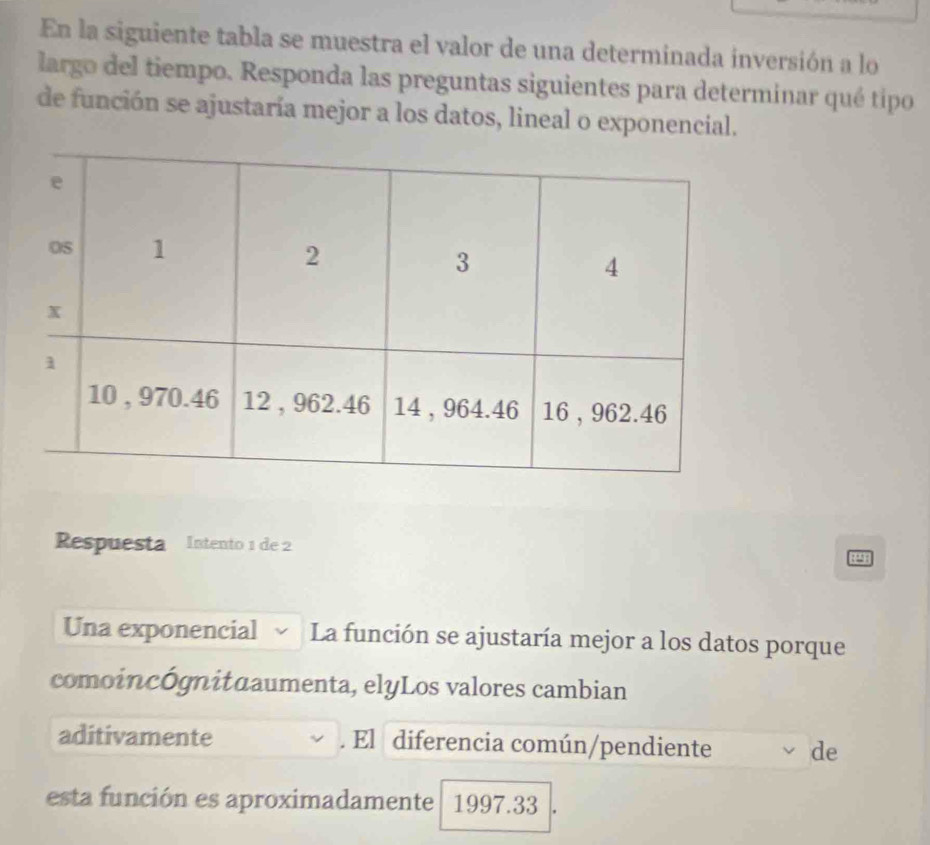 En la siguiente tabla se muestra el valor de una determinada inversión a lo 
largo del tiempo. Responda las preguntas siguientes para determinar qué tipo 
de función se ajustaría mejor a los datos, lineal o exponencial. 
Respuesta Intento 1 de 2

Una exponencial La función se ajustaría mejor a los datos porque 
comoincógnituaumenta, elyLos valores cambian 
aditivamente . El diferencia común/pendiente de 
esta función es aproximadamente 1997.33 