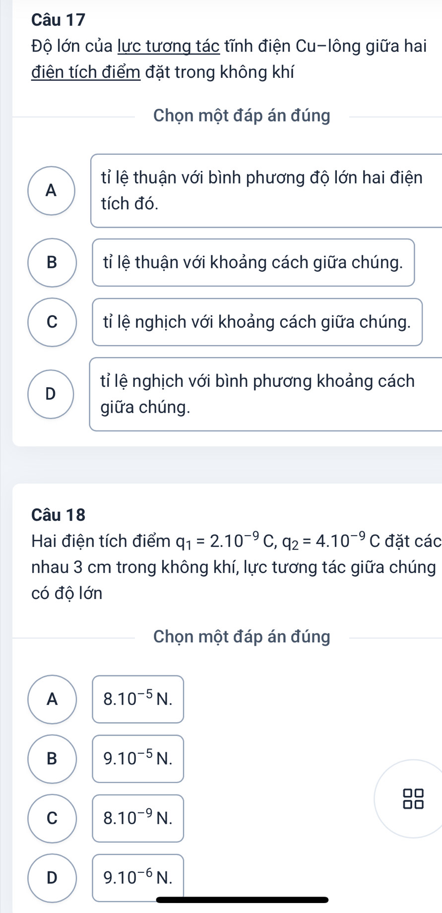 Độ lớn của lực tương tác tĩnh điện Cu-lông giữa hai
điện tích điểm đặt trong không khí
Chọn một đáp án đúng
tỉ lệ thuận với bình phương độ lớn hai điện
A
tích đó.
B tỉ lệ thuận với khoảng cách giữa chúng.
C tỉ lệ nghịch với khoảng cách giữa chúng.
tỉ lệ nghịch với bình phương khoảng cách
D
giữa chúng.
Câu 18
Hai điện tích điểm q_1=2.10^(-9)C, q_2=4.10^(-9)C đặt các
nhau 3 cm trong không khí, lực tương tác giữa chúng
có độ lớn
Chọn một đáp án đúng
A 8.10^(-5)N.
B 9.10^(-5)N. 
□□
□□
C 8.10^(-9)N.
D 9.10^(-6)N.