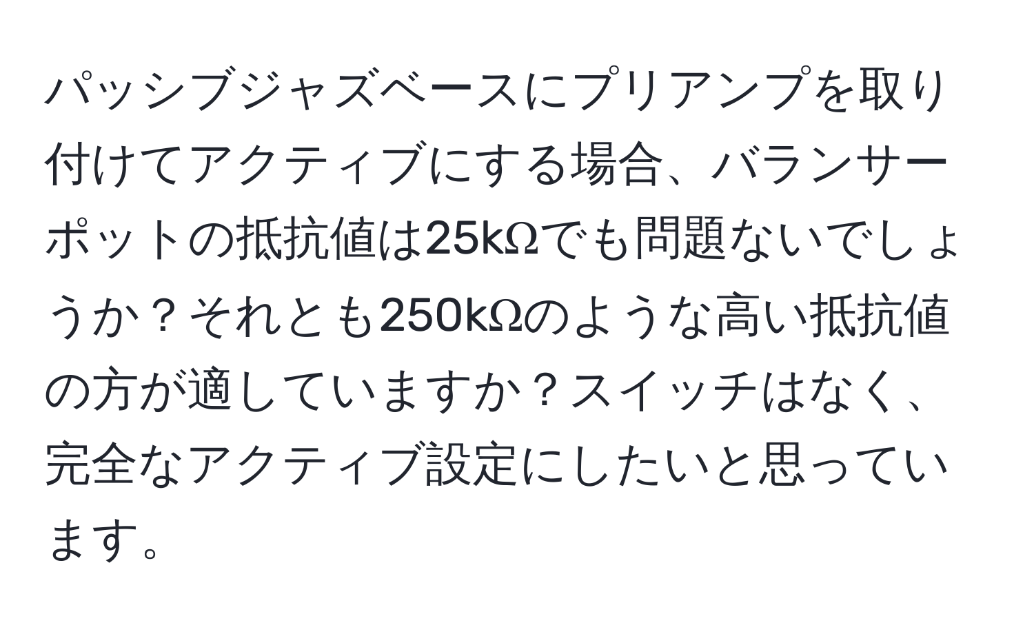 パッシブジャズベースにプリアンプを取り付けてアクティブにする場合、バランサーポットの抵抗値は25kΩでも問題ないでしょうか？それとも250kΩのような高い抵抗値の方が適していますか？スイッチはなく、完全なアクティブ設定にしたいと思っています。