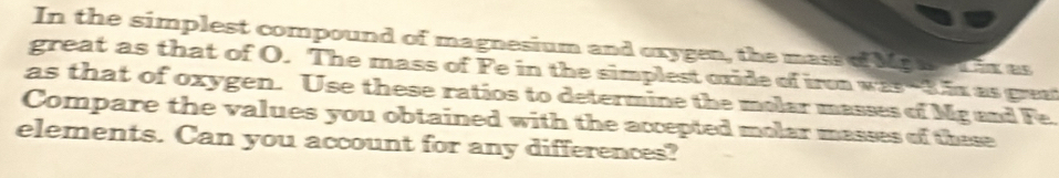 In the simplest compound of magnesium and oxygen, the mass of Mga t ix as 
great as that of O. The mass of Fe in the simplest oxide of iron was -3.ix as great 
as that of oxygen. Use these ratios to determine the molar masses of Mg and Fe. 
Compare the values you obtained with the accepted molar masses of these 
elements. Can you account for any differences?