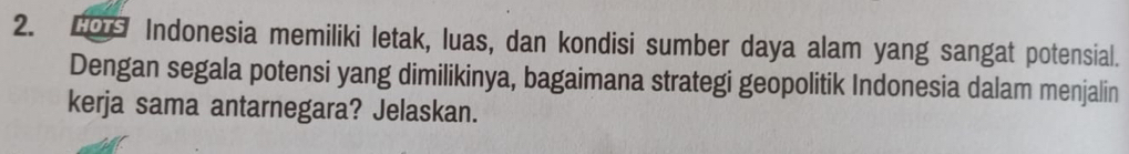 Indonesia memiliki letak, luas, dan kondisi sumber daya alam yang sangat potensial. 
Dengan segala potensi yang dimilikinya, bagaimana strategi geopolitik Indonesia dalam menjalin 
kerja sama antarnegara? Jelaskan.