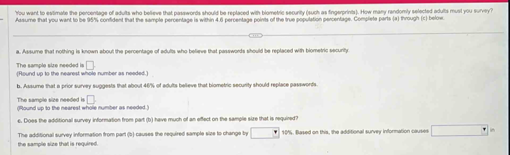 You want to estimate the percentage of adults who believe that passwords should be replaced with biometric security (such as fingerprints). How many randomly selected adults must you survey? 
Assume that you want to be 95% confident that the sample percentage is within 4.6 percentage points of the true population percentage. Complete parts (a) through (c) below. 
a. Assume that nothing is known about the percentage of adults who believe that passwords should be replaced with biometric security 
The sample size needed is □. 
(Round up to the nearest whole number as needed.) 
b. Assume that a prior survey suggests that about 46% of adults believe that biometric security should replace passwords. 
The sample size needed is □. 
(Round up to the nearest whole number as needed.) 
c. Does the additional survey information from part (b) have much of an effect on the sample size that is required? 
The additional survey information from part (b) causes the required sample size to change by 10%. Based on this, the additional survey information causes □ n 
the sample size that is required.