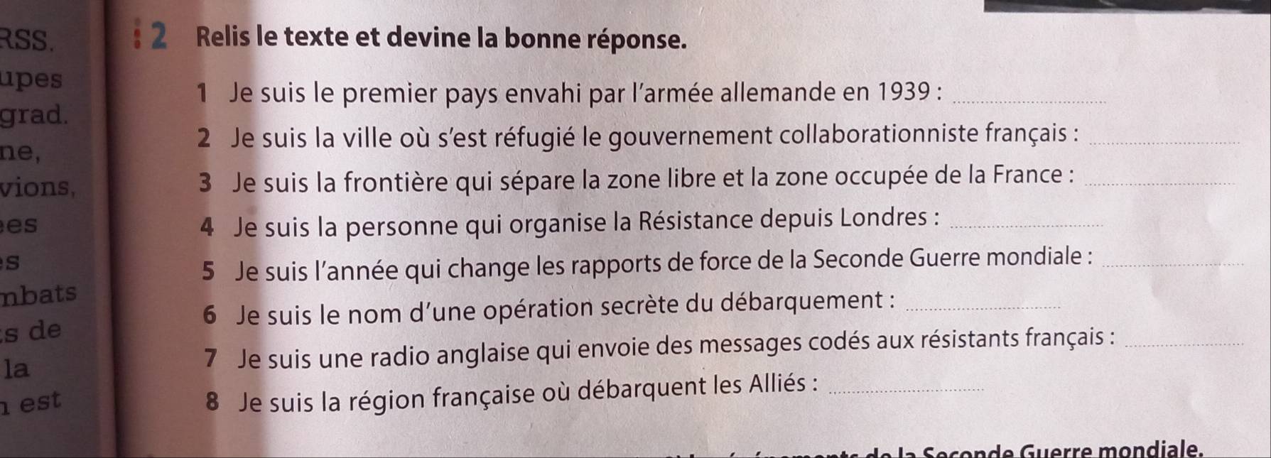 RSS. : 2 Relis le texte et devine la bonne réponse. 
upes 
1 Je suis le premier pays envahi par l’armée allemande en 1939 :_ 
grad. 
2 Je suis la ville où s'est réfugié le gouvernement collaborationniste français :_ 
ne, 
vions, 3 Je suis la frontière qui sépare la zone libre et la zone occupée de la France :_ 
es 4 Je suis la personne qui organise la Résistance depuis Londres :_ 
s 
5 Je suis l’année qui change les rapports de force de la Seconde Guerre mondiale :_ 
nbats 
6 Je suis le nom d’une opération secrète du débarquement :_ 
s de 
la 
7 Je suis une radio anglaise qui envoie des messages codés aux résistants français :_ 
est 
8 Je suis la région française où débarquent les Alliés :_ 
Seçonde Guerre mondiale.