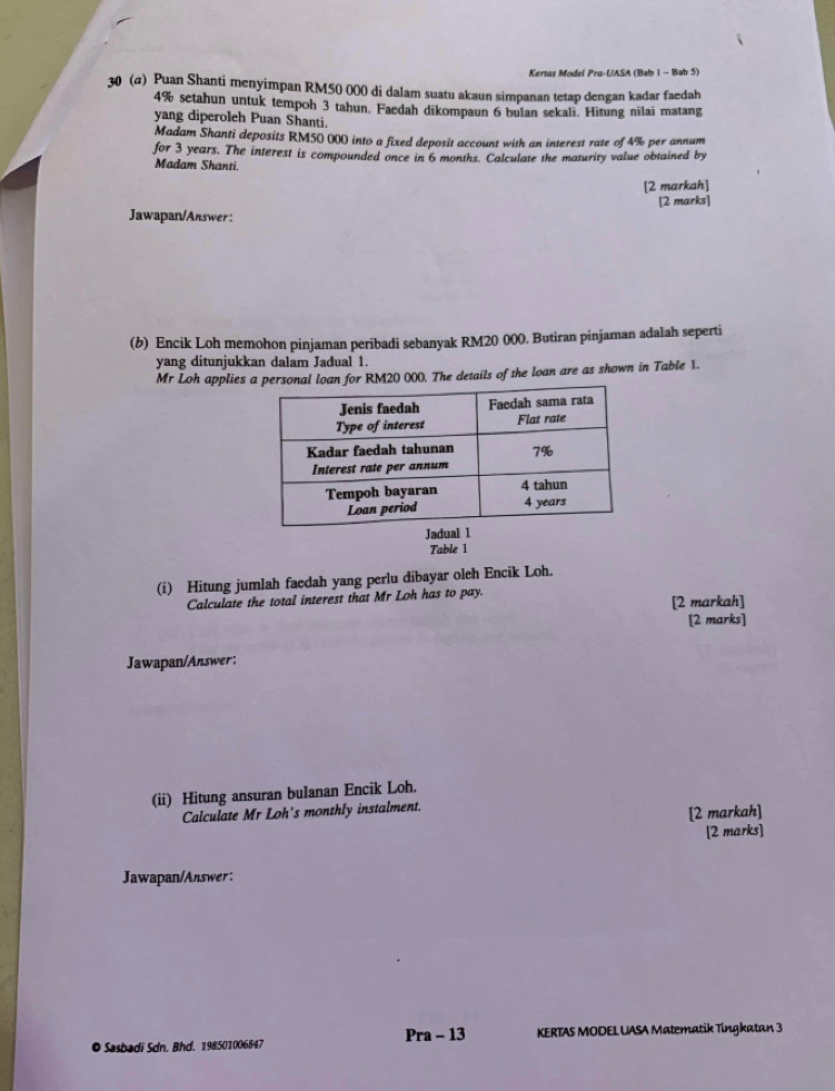 Kertas Model Pru-UASA (Bab 1 - Bab 5) 
30 (α) Puan Shanti menyimpan RM50 000 di dalam suatu akaun simpanan tetap dengan kadar faedah
4% setahun untuk tempoh 3 tahun. Faedah dikompaun 6 bulan sekali. Hitung nīlai matang 
yang diperoleh Puan Shanti. 
Madam Shanti deposits RM50 000 into a fixed deposit account with an interest rate of 4% per annum 
for 3 years. The interest is compounded once in 6 months. Calculate the maturity value obtained by 
Madam Shanti. 
[2 markah] 
[2 marks] 
Jawapan/Answer: 
(b) Encik Loh memohon pinjaman peribadi sebanyak RM20 000. Butiran pinjaman adalah seperti 
yang ditunjukkan dalam Jadual 1. 
Mr Loh applies 20 000. The details of the loan are as shown in Table 1. 
Table 1 
(i) Hitung jumlah faedah yang perlu dibayar oleh Encik Loh. 
Calculate the total interest that Mr Loh has to pay. [2 markah] 
[2 marks] 
Jawapan/Answer: 
(ii) Hitung ansuran bulanan Encik Loh. 
Calculate Mr Loh's monthly instalment. 
[2 markah] 
[2 marks] 
Jawapan/Answer: 
Pra - 13 
O Sasbadi Sdn. Bhd. 198:501006847 KERTAS MODEL UASA Matematik Tingkatan 3