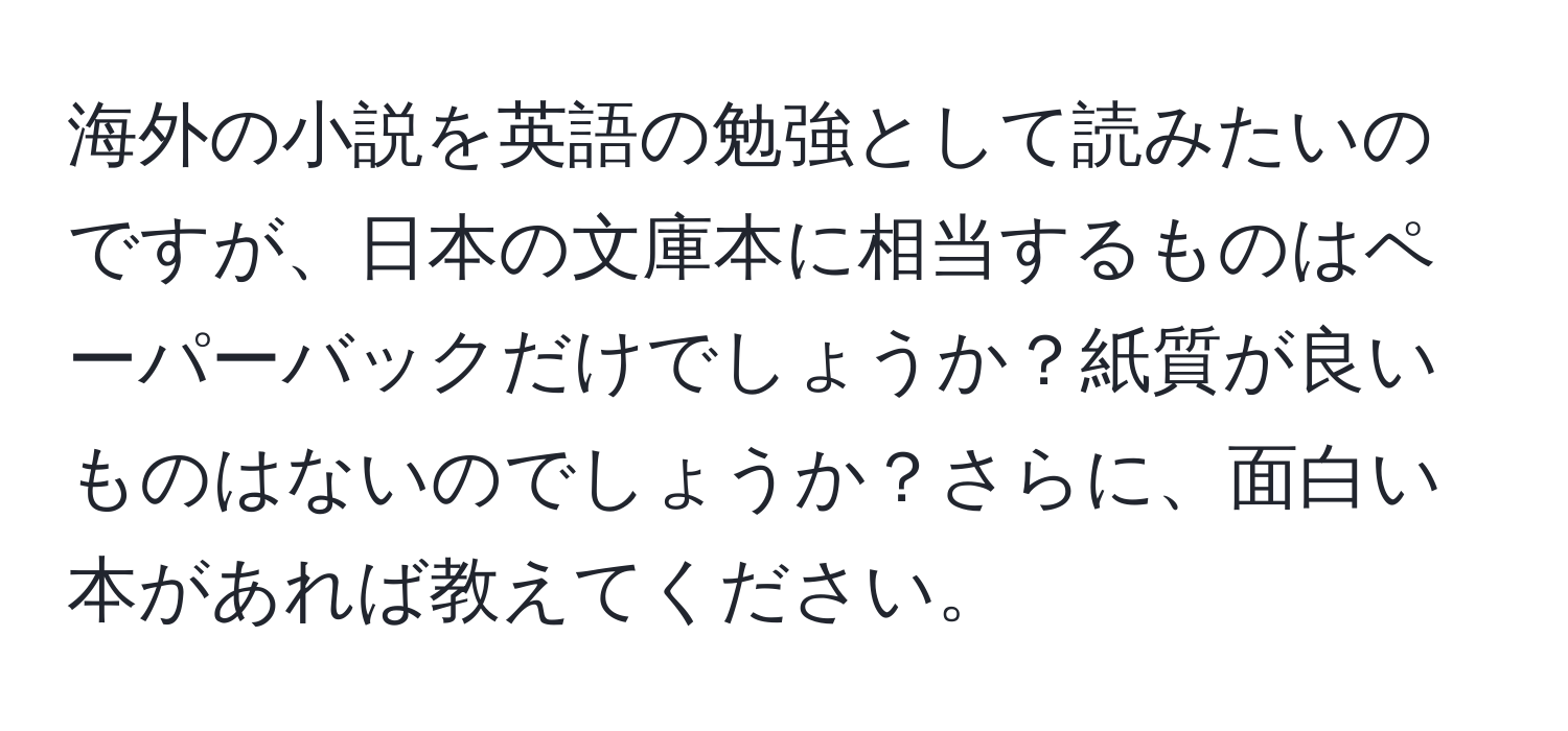 海外の小説を英語の勉強として読みたいのですが、日本の文庫本に相当するものはペーパーバックだけでしょうか？紙質が良いものはないのでしょうか？さらに、面白い本があれば教えてください。